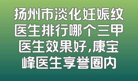 扬州市淡化妊娠纹医生排行哪个三甲医生效果好，康宝峰医生享誉圈内