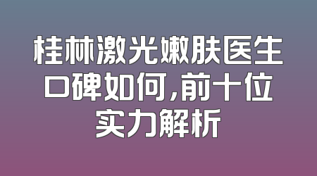 桂林激光嫩肤医生口碑如何，前十位实力解析