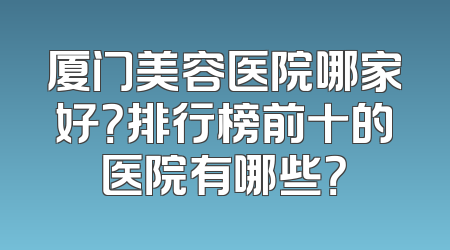 厦门美容医院哪家好？排行榜前十的医院有哪些？