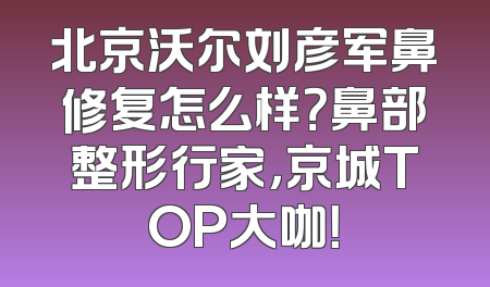 北京沃尔刘彦军鼻修复怎么样？鼻部整形行家，京城TOP大咖！