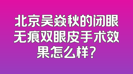 北京吴焱秋的闭眼无痕双眼皮手术效果怎么样？