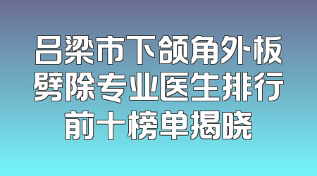 吕梁市下颌角外板劈除专业医生排行前十榜单揭晓