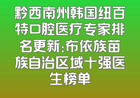 黔西南州韩国纽百特口腔医疗专家排名更新：布依族苗族自治区域十强医生榜单