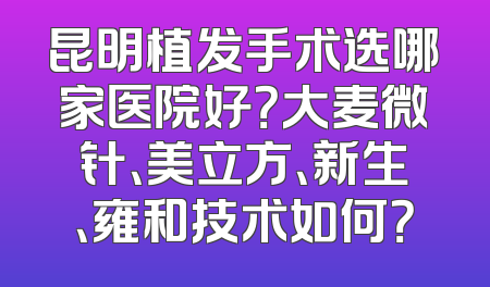 昆明植发手术选哪家医院好？大麦微针、美立方、新生、雍和技术如何？
