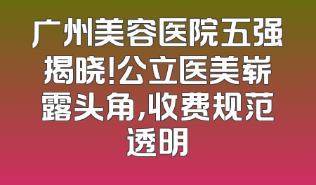 广州美容医院五强揭晓！公立医美崭露头角，收费规范透明