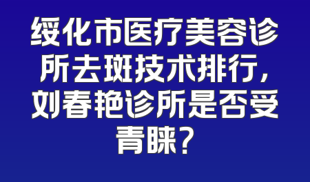绥化市医疗美容诊所去斑技术排行，刘春艳诊所是否受青睐？