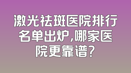 激光祛斑医院排行名单出炉，哪家医院更靠谱？