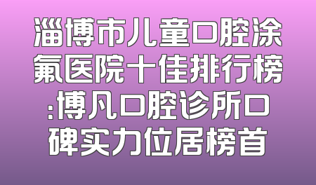 淄博市儿童口腔涂氟医院十佳排行榜：博凡口腔诊所口碑实力位居榜首