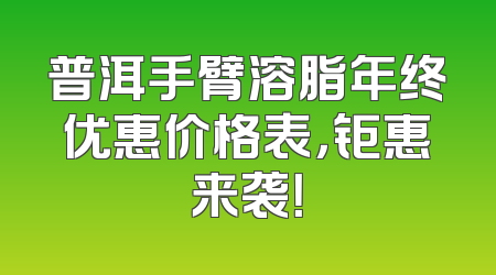 普洱手臂溶脂年终优惠价格表，钜惠来袭！