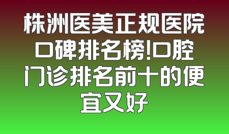 株洲医美正规医院口碑排名榜！口腔门诊排名前十的便宜又好