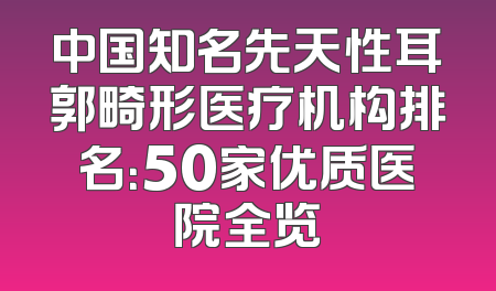 中国知名先天性耳郭畸形医疗机构排名：50家优质医院全览