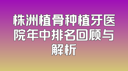 株洲植骨种植牙医院年中排名回顾与解析