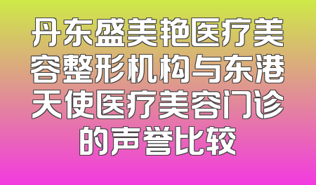 丹东盛美艳医疗美容整形机构与东港天使医疗美容门诊的声誉比较