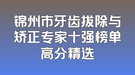 锦州市牙齿拔除与矫正专家十强榜单高分精选
