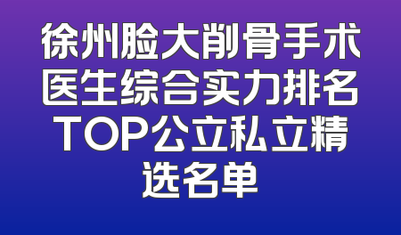 徐州脸大削骨手术医生综合实力排名TOP公立私立精选名单