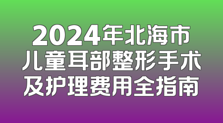 2024年北海市儿童耳部整形手术及护理费用全指南