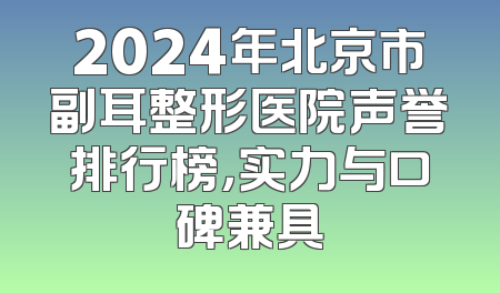 2024年北京市副耳整形医院声誉排行榜，实力与口碑兼具