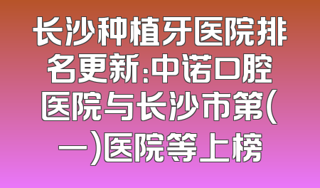 长沙种植牙医院排名更新：中诺口腔医院与长沙市第（一）医院等上榜