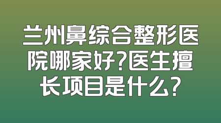 兰州鼻综合整形医院哪家好？医生擅长项目是什么？