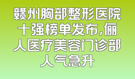 赣州胸部整形医院十强榜单发布，俪人医疗美容门诊部人气急升