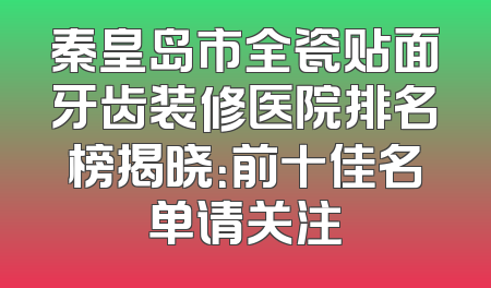 秦皇岛市全瓷贴面牙齿装修医院排名榜揭晓：前十佳名单请关注