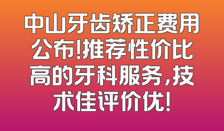 中山牙齿矫正费用公布！推荐性价比高的牙科服务，技术佳评价优！