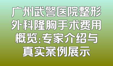 广州武警医院整形外科隆胸手术费用概览：专家介绍与真实案例展示