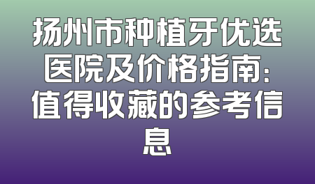 扬州市种植牙优选医院及价格指南：值得收藏的参考信息