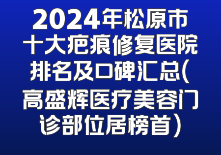 2024年松原市十大疤痕修复医院排名及口碑汇总（高盛辉医疗美容门诊部位居榜首）