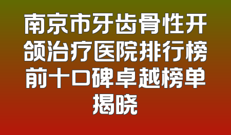 南京市牙齿骨性开颌治疗医院排行榜前十口碑卓越榜单揭晓