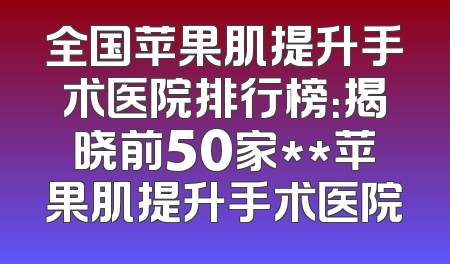 全国苹果肌提升手术医院排行榜：揭晓前50家**苹果肌提升手术医院