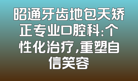 昭通牙齿地包天矫正专业口腔科：个性化治疗，重塑自信笑容