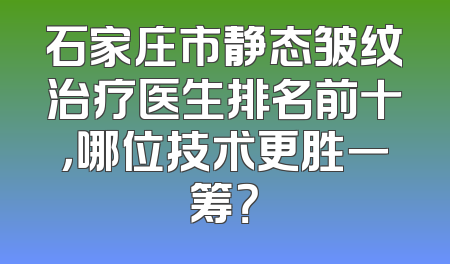 石家庄市静态皱纹治疗医生排名前十，哪位技术更胜一筹？