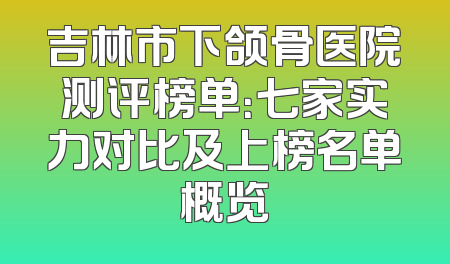 吉林市下颌骨医院测评榜单：七家实力对比及上榜名单概览
