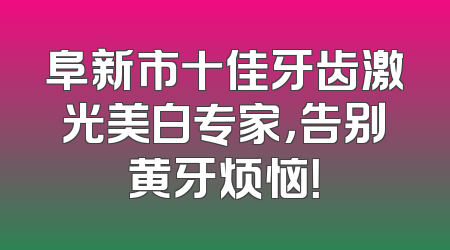 阜新市十佳牙齿激光美白专家，告别黄牙烦恼！