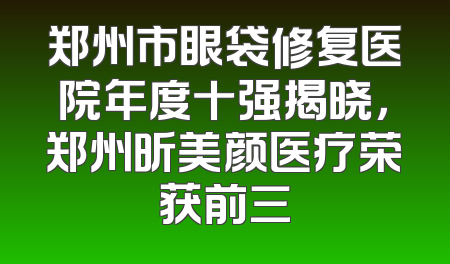 郑州市眼袋修复医院年度十强揭晓，郑州昕美颜医疗荣获前三