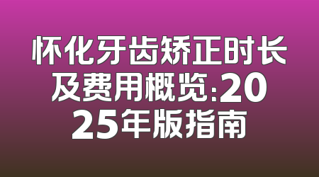 怀化牙齿矫正时长及费用概览：2025年版指南