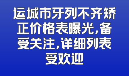 运城市牙列不齐矫正价格表曝光，备受关注，详细列表受欢迎