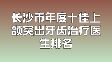 长沙市年度十佳上颌突出牙齿治疗医生排名