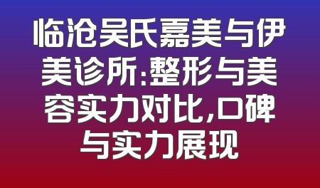 临沧吴氏嘉美与伊美诊所：整形与美容实力对比，口碑与实力展现