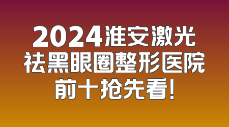 2024淮安激光祛黑眼圈整形医院前十抢先看！