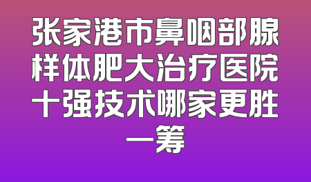 张家港市鼻咽部腺样体肥大治疗医院十强技术哪家更胜一筹