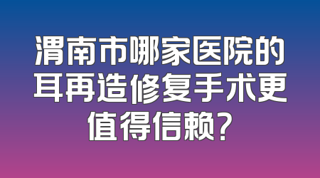 渭南市哪家医院的耳再造修复手术更值得信赖？