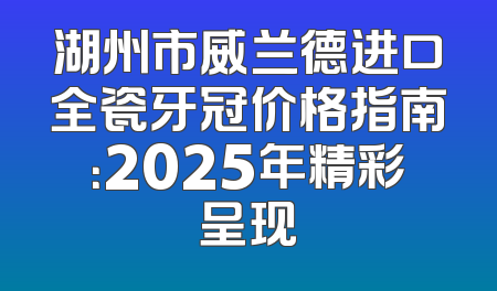湖州市威兰德进口全瓷牙冠价格指南：2025年精彩呈现