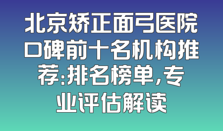 北京矫正面弓医院口碑前十名机构推荐：排名榜单，专业评估解读