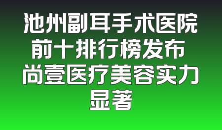池州副耳手术医院前十排行榜发布 尚壹医疗美容实力显著