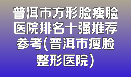 普洱市方形脸瘦脸医院排名十强推荐参考（普洱市瘦脸整形医院）