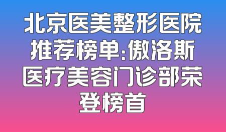 北京医美整形医院推荐榜单：傲洛斯医疗美容门诊部荣登榜首