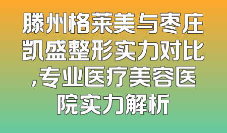 滕州格莱美与枣庄凯盛整形实力对比，专业医疗美容医院实力解析