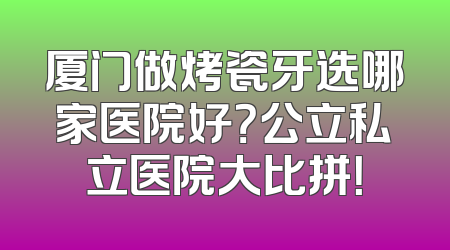 厦门做烤瓷牙选哪家医院好？公立私立医院大比拼！